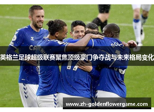 英格兰足球超级联赛聚焦顶级豪门争夺战与未来格局变化