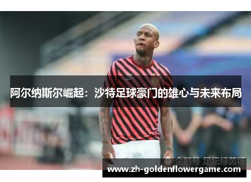 阿尔纳斯尔崛起:沙特足球豪门的雄心与未来布局 阿尔纳斯尔崛起:沙特足球豪门的雄心与未来布局