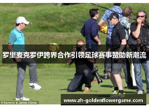 罗里麦克罗伊跨界合作引领足球赛事赞助新潮流 罗里麦克罗伊跨界合作引领足球赛事赞助新潮流